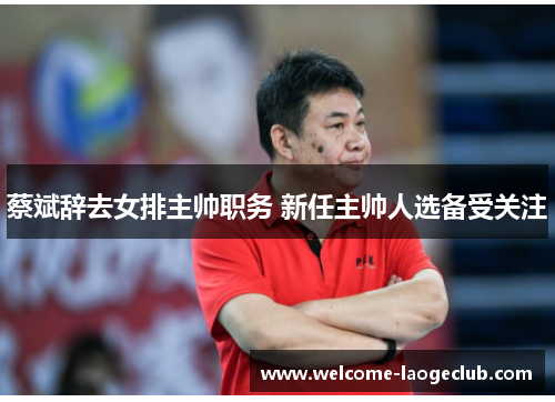 蔡斌辞去女排主帅职务 新任主帅人选备受关注 蔡斌辞去女排主帅职务 新任主帅人选备受关注