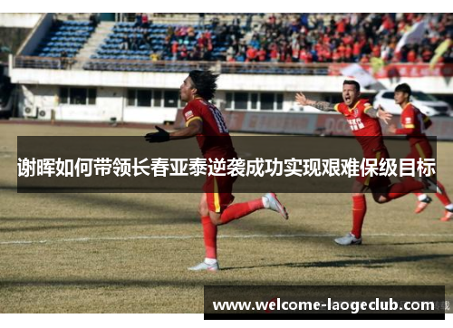 谢晖如何带领长春亚泰逆袭成功实现艰难保级目标