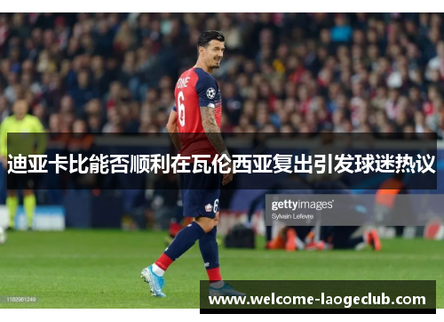 迪亚卡比能否顺利在瓦伦西亚复出引发球迷热议