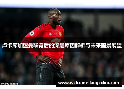 卢卡库加盟曼联背后的深层原因解析与未来前景展望 卢卡库加盟曼联背后的深层原因解析与未来前景展望