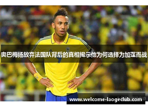 奥巴梅扬放弃法国队背后的真相揭示他为何选择为加蓬而战 奥巴梅扬放弃法国队背后的真相揭示他为何选择为加蓬而战