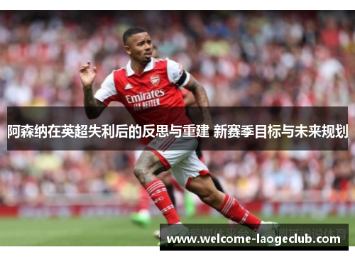 阿森纳在英超失利后的反思与重建 新赛季目标与未来规划