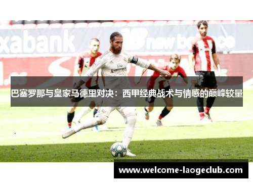 巴塞罗那与皇家马德里对决：西甲经典战术与情感的巅峰较量