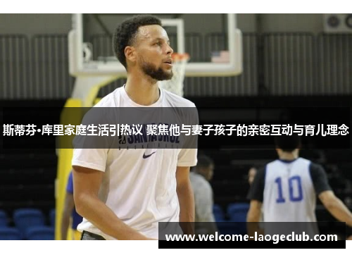 斯蒂芬·库里家庭生活引热议 聚焦他与妻子孩子的亲密互动与育儿理念