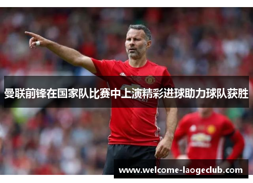 曼联前锋在国家队比赛中上演精彩进球助力球队获胜 曼联前锋在国家队比赛中上演精彩进球助力球队获胜