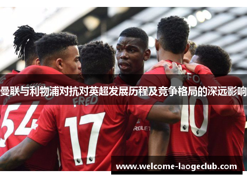 曼联与利物浦对抗对英超发展历程及竞争格局的深远影响 曼联与利物浦对抗对英超发展历程及竞争格局的深远影响