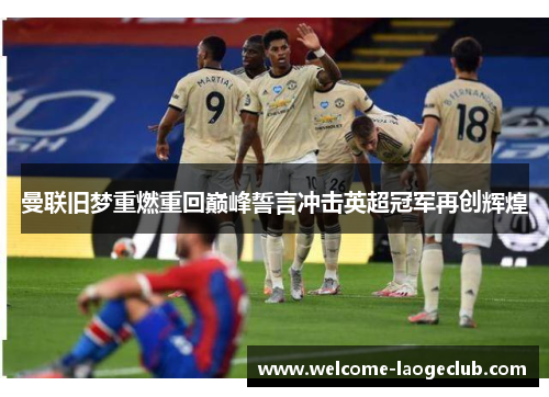 曼联旧梦重燃重回巅峰誓言冲击英超冠军再创辉煌 曼联旧梦重燃重回巅峰誓言冲击英超冠军再创辉煌