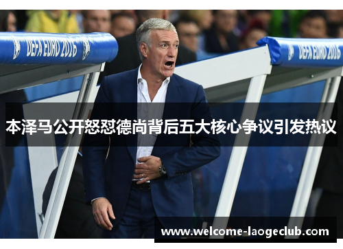 本泽马公开怒怼德尚背后五大核心争议引发热议 本泽马公开怒怼德尚背后五大核心争议引发热议