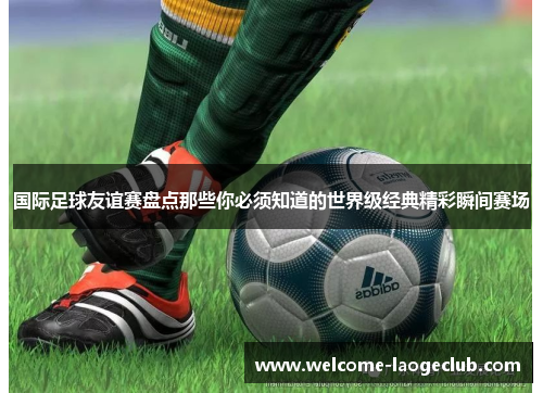 国际足球友谊赛盘点那些你必须知道的世界级经典精彩瞬间赛场 国际足球友谊赛盘点那些你必须知道的世界级经典精彩瞬间赛场