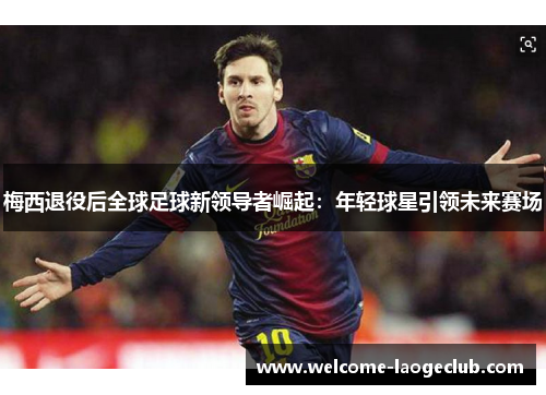 梅西退役后全球足球新领导者崛起：年轻球星引领未来赛场