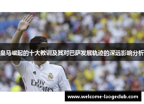 皇马崛起的十大教训及其对巴萨发展轨迹的深远影响分析 皇马崛起的十大教训及其对巴萨发展轨迹的深远影响分析