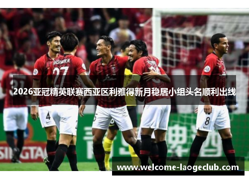 2026亚冠精英联赛西亚区利雅得新月稳居小组头名顺利出线