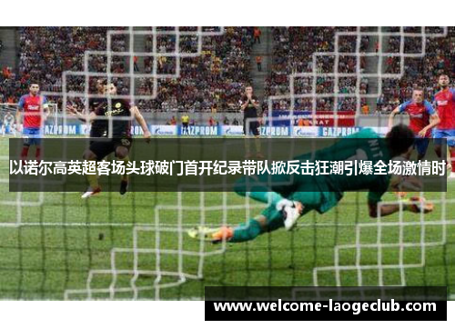 以诺尔高英超客场头球破门首开纪录带队掀反击狂潮引爆全场激情时 以诺尔高英超客场头球破门首开纪录带队掀反击狂潮引爆全场激情时