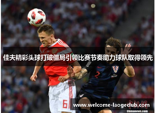 佳夫精彩头球打破僵局引领比赛节奏助力球队取得领先 佳夫精彩头球打破僵局引领比赛节奏助力球队取得领先