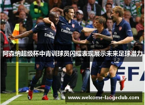 阿森纳超级杯中青训球员闪耀表现展示未来足球潜力