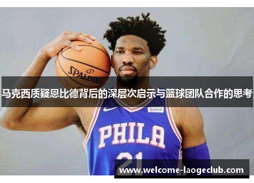 马克西质疑恩比德背后的深层次启示与篮球团队合作的思考 马克西质疑恩比德背后的深层次启示与篮球团队合作的思考