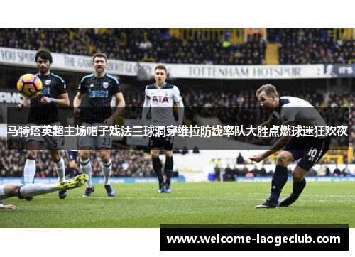 马特塔英超主场帽子戏法三球洞穿维拉防线率队大胜点燃球迷狂欢夜 马特塔英超主场帽子戏法三球洞穿维拉防线率队大胜点燃球迷狂欢夜