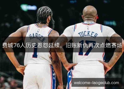 费城76人历史恩怨延续，旧账新仇再次点燃赛场